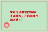 煲灵芝汤糖水(煲制灵芝汤糖水，开启健康生活之路！)