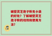 破壁灵芝孢子粉克小袋的好处？了解破壁灵芝孢子粉的功效和使用方法？