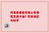 丹毒患者能否放心享用灵芝孢子油？饮食误区与科学