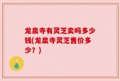 龙泉寺有灵芝卖吗多少钱(龙泉寺灵芝售价多少？)