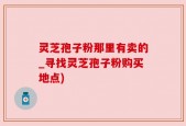灵芝孢子粉那里有卖的_寻找灵芝孢子粉购买地点)