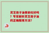灵芝孢子油餐前吃好吗？专家解析灵芝孢子油的正确服用方法？