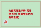 头孢灵芝孢子粉(灵芝孢子粉：提高免疫力的有效选择)