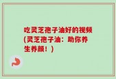 吃灵芝孢子油好的视频(灵芝孢子油：助你养生养颜！)