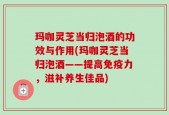 玛咖灵芝当归泡酒的功效与作用(玛咖灵芝当归泡酒——提高免疫力，滋补养生佳品)