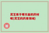 灵芝用于哪方面的药材呢(灵芝的药用领域)