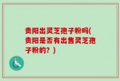 贵阳出灵芝孢子粉吗(贵阳是否有出售灵芝孢子粉的？)