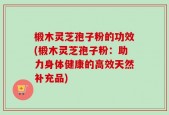 椴木灵芝孢子粉的功效(椴木灵芝孢子粉：助力身体健康的高效天然补充品)
