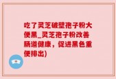 吃了灵芝破壁孢子粉大便黑_灵芝孢子粉改善肠道健康，促进黑色重便排出)