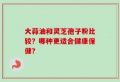 大蒜油和灵芝孢子粉比较？哪种更适合健康保健？