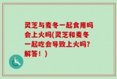 灵芝与麦冬一起食用吗会上火吗(灵芝和麦冬一起吃会导致上火吗？解答！)