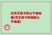 吃灵芝孢子粉口干喉咙痛(灵芝孢子粉缓解口干喉痛)