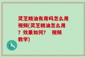 灵芝精油有用吗怎么用视频(灵芝精油怎么用？效果如何？  视频教学)