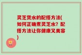 灵芝煲水的配搭方法(如何正确煮灵芝水？配搭方法让你健康又美容)