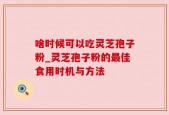 啥时候可以吃灵芝孢子粉_灵芝孢子粉的最佳食用时机与方法