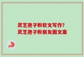 灵芝孢子粉软文写作？灵芝孢子粉朋友圈文案
