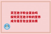 灵芝孢子粉含蛋白吗 探究灵芝孢子粉的营养成分是否包含蛋白质