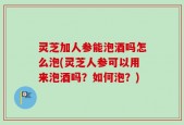 灵芝加人参能泡酒吗怎么泡(灵芝人参可以用来泡酒吗？如何泡？)
