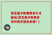 灵芝孢子粉要煮多久才能吃(灵芝孢子粉煮多长时间才适合食用？)