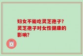 妇女不能吃灵芝孢子？灵芝孢子对女性健康的影响？