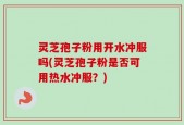 灵芝孢子粉用开水冲服吗(灵芝孢子粉是否可用热水冲服？)