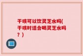 干咳可以饮灵芝水吗(干咳时适合喝灵芝水吗？)