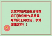 灵芝阿胶炖汤做法视频窍门(教你制作简单美味的灵芝阿胶汤，享受健康营养！)