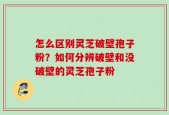 怎么区别灵芝破壁孢子粉？如何分辨破壁和没破壁的灵芝孢子粉