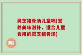 灵芝猪骨汤儿童喝(营养美味滋补，适合儿童食用的灵芝猪骨汤)