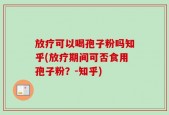 放疗可以喝孢子粉吗知乎(放疗期间可否食用孢子粉？-知乎)