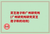 灵芝孢子粉广州研究所(广州研究所研究灵芝孢子粉的功效)