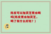 陈皮可以加灵芝煮水喝吗(陈皮煮水加灵芝，喝了有什么好处？)