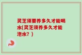 灵芝须要养多久才能喝水(灵芝须养多久才能泡水？)