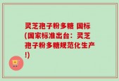 灵芝孢子粉多糖 国标(国家标准出台：灵芝孢子粉多糖规范化生产!)