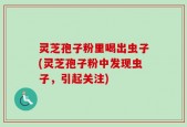 灵芝孢子粉里喝出虫子(灵芝孢子粉中发现虫子，引起关注)