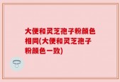 大便和灵芝孢子粉颜色相同(大便和灵芝孢子粉颜色一致)