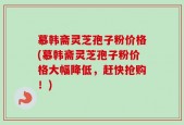 慕韩斋灵芝孢子粉价格(慕韩斋灵芝孢子粉价格大幅降低，赶快抢购！)