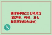 西洋参枸杞三七和灵芝(西洋参、枸杞、三七和灵芝的综合益处)