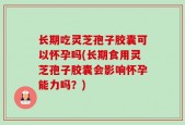 长期吃灵芝孢子胶囊可以怀孕吗(长期食用灵芝孢子胶囊会影响怀孕能力吗？)
