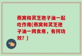 燕窝和灵芝孢子油一起吃作用(燕窝和灵芝孢子油一同食用，有何功效？)