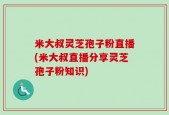 米大叔灵芝孢子粉直播(米大叔直播分享灵芝孢子粉知识)