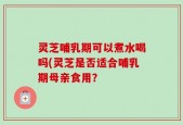灵芝哺乳期可以煮水喝吗(灵芝是否适合哺乳期母亲食用？
