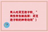 男人吃灵芝孢子粉_“男性养生新选择：灵芝孢子粉的神奇功效”)