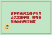 吉林白山灵芝孢子粉白山灵芝孢子粉：拥有保健功效的天然宝藏)