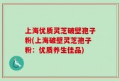 上海优质灵芝破壁孢子粉(上海破壁灵芝孢子粉：优质养生佳品)