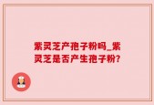 紫灵芝产孢子粉吗_紫灵芝是否产生孢子粉？