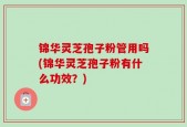 锦华灵芝孢子粉管用吗(锦华灵芝孢子粉有什么功效？)