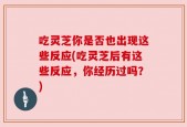 吃灵芝你是否也出现这些反应(吃灵芝后有这些反应，你经历过吗？)