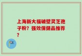 上海新大福破壁灵芝孢子粉？强效保健品推荐？