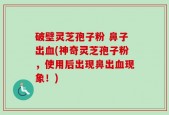 破壁灵芝孢子粉 鼻子出血(神奇灵芝孢子粉，使用后出现鼻出血现象！)